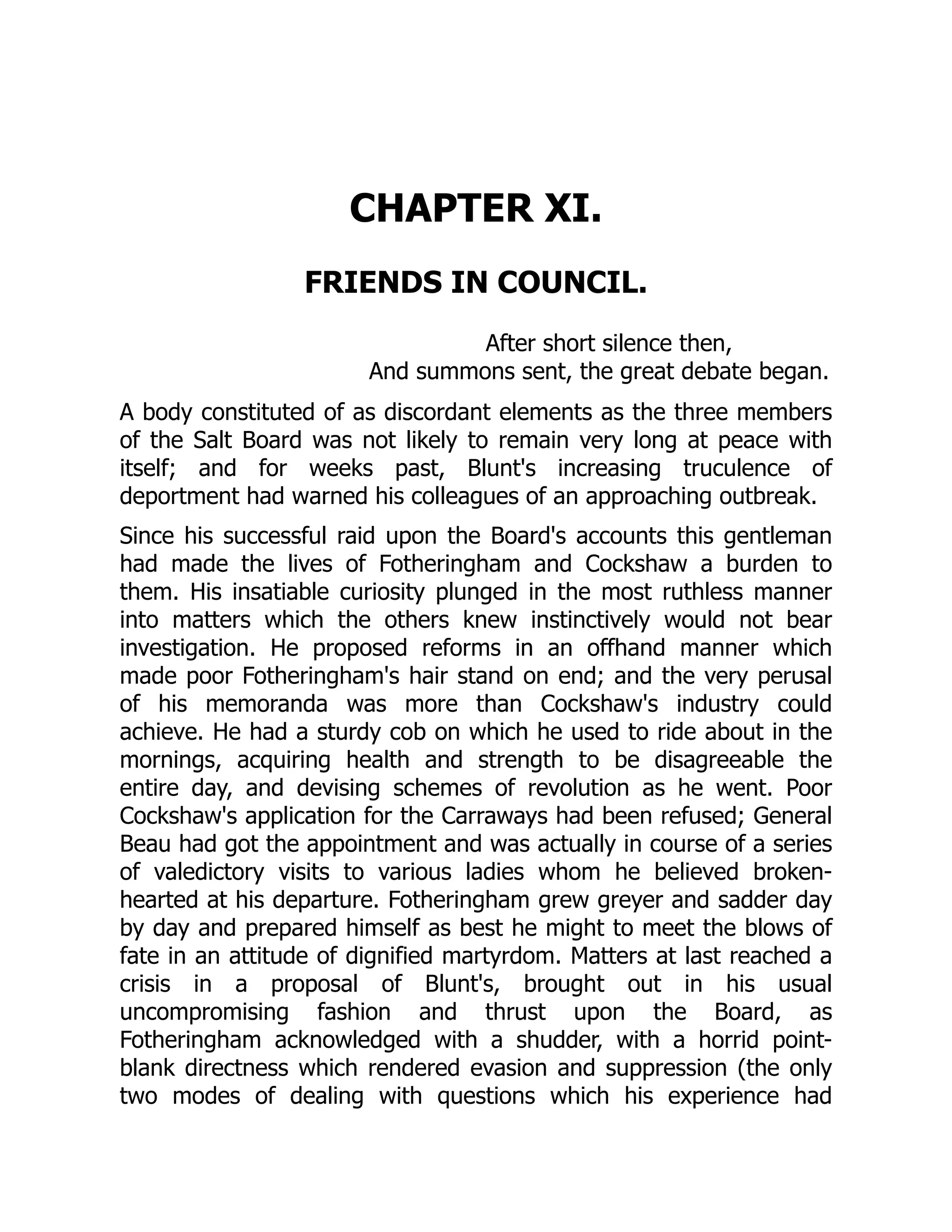 CHAPTER XI.
FRIENDS IN COUNCIL.
After short silence then,
And summons sent, the great debate began.
A body constituted of as discordant elements as the three members
of the Salt Board was not likely to remain very long at peace with
itself; and for weeks past, Blunt's increasing truculence of
deportment had warned his colleagues of an approaching outbreak.
Since his successful raid upon the Board's accounts this gentleman
had made the lives of Fotheringham and Cockshaw a burden to
them. His insatiable curiosity plunged in the most ruthless manner
into matters which the others knew instinctively would not bear
investigation. He proposed reforms in an offhand manner which
made poor Fotheringham's hair stand on end; and the very perusal
of his memoranda was more than Cockshaw's industry could
achieve. He had a sturdy cob on which he used to ride about in the
mornings, acquiring health and strength to be disagreeable the
entire day, and devising schemes of revolution as he went. Poor
Cockshaw's application for the Carraways had been refused; General
Beau had got the appointment and was actually in course of a series
of valedictory visits to various ladies whom he believed broken-
hearted at his departure. Fotheringham grew greyer and sadder day
by day and prepared himself as best he might to meet the blows of
fate in an attitude of dignified martyrdom. Matters at last reached a
crisis in a proposal of Blunt's, brought out in his usual
uncompromising fashion and thrust upon the Board, as
Fotheringham acknowledged with a shudder, with a horrid point-
blank directness which rendered evasion and suppression (the only
two modes of dealing with questions which his experience had
 