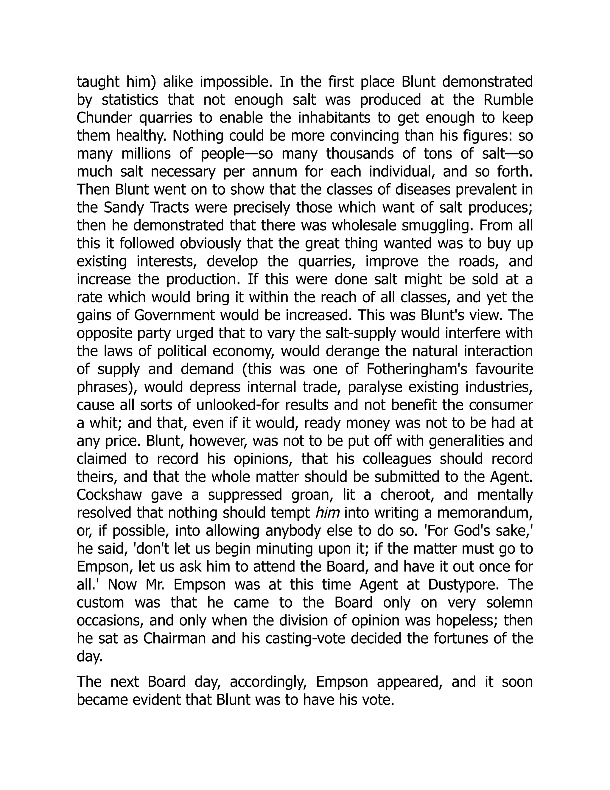 taught him) alike impossible. In the first place Blunt demonstrated
by statistics that not enough salt was produced at the Rumble
Chunder quarries to enable the inhabitants to get enough to keep
them healthy. Nothing could be more convincing than his figures: so
many millions of people—so many thousands of tons of salt—so
much salt necessary per annum for each individual, and so forth.
Then Blunt went on to show that the classes of diseases prevalent in
the Sandy Tracts were precisely those which want of salt produces;
then he demonstrated that there was wholesale smuggling. From all
this it followed obviously that the great thing wanted was to buy up
existing interests, develop the quarries, improve the roads, and
increase the production. If this were done salt might be sold at a
rate which would bring it within the reach of all classes, and yet the
gains of Government would be increased. This was Blunt's view. The
opposite party urged that to vary the salt-supply would interfere with
the laws of political economy, would derange the natural interaction
of supply and demand (this was one of Fotheringham's favourite
phrases), would depress internal trade, paralyse existing industries,
cause all sorts of unlooked-for results and not benefit the consumer
a whit; and that, even if it would, ready money was not to be had at
any price. Blunt, however, was not to be put off with generalities and
claimed to record his opinions, that his colleagues should record
theirs, and that the whole matter should be submitted to the Agent.
Cockshaw gave a suppressed groan, lit a cheroot, and mentally
resolved that nothing should tempt him into writing a memorandum,
or, if possible, into allowing anybody else to do so. 'For God's sake,'
he said, 'don't let us begin minuting upon it; if the matter must go to
Empson, let us ask him to attend the Board, and have it out once for
all.' Now Mr. Empson was at this time Agent at Dustypore. The
custom was that he came to the Board only on very solemn
occasions, and only when the division of opinion was hopeless; then
he sat as Chairman and his casting-vote decided the fortunes of the
day.
The next Board day, accordingly, Empson appeared, and it soon
became evident that Blunt was to have his vote.
 