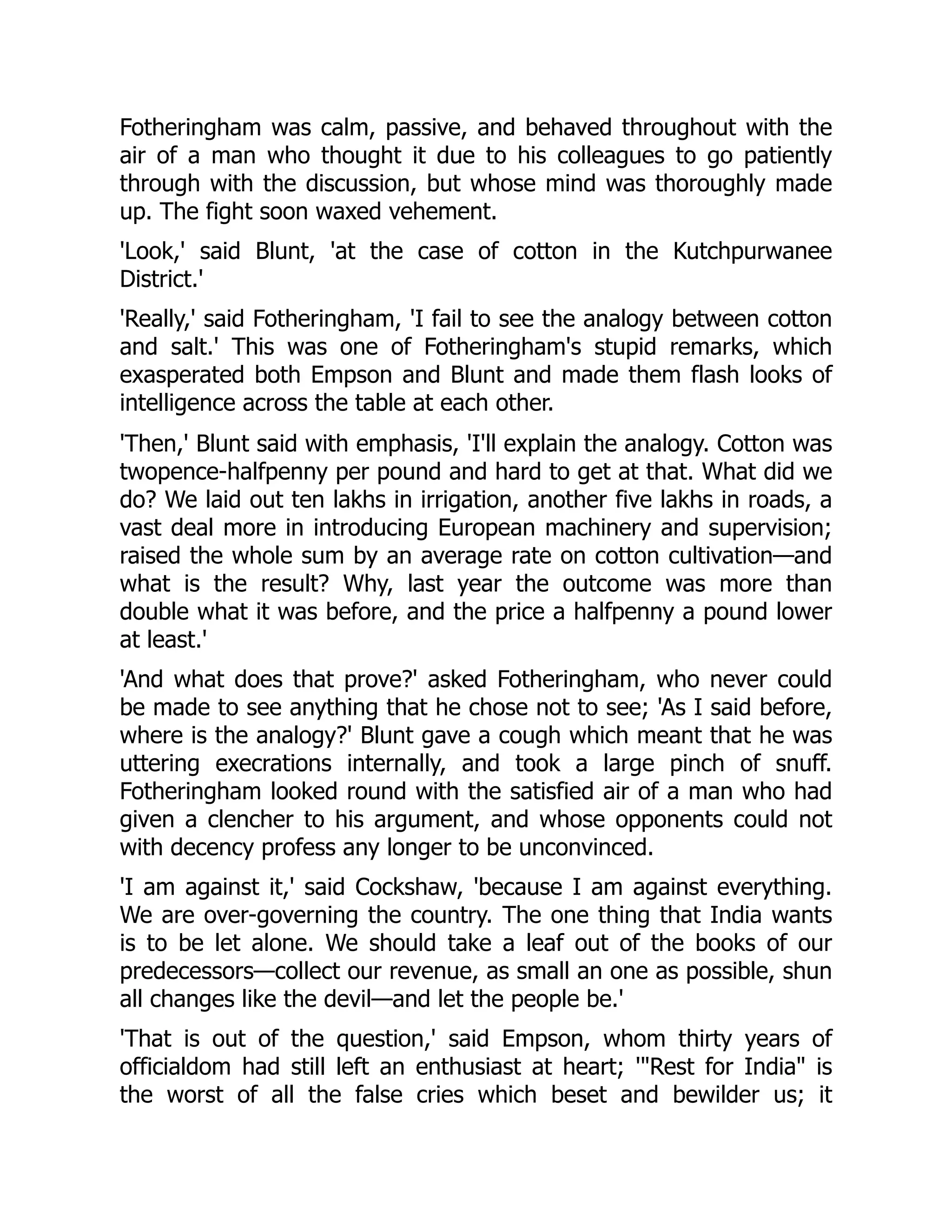 Fotheringham was calm, passive, and behaved throughout with the
air of a man who thought it due to his colleagues to go patiently
through with the discussion, but whose mind was thoroughly made
up. The fight soon waxed vehement.
'Look,' said Blunt, 'at the case of cotton in the Kutchpurwanee
District.'
'Really,' said Fotheringham, 'I fail to see the analogy between cotton
and salt.' This was one of Fotheringham's stupid remarks, which
exasperated both Empson and Blunt and made them flash looks of
intelligence across the table at each other.
'Then,' Blunt said with emphasis, 'I'll explain the analogy. Cotton was
twopence-halfpenny per pound and hard to get at that. What did we
do? We laid out ten lakhs in irrigation, another five lakhs in roads, a
vast deal more in introducing European machinery and supervision;
raised the whole sum by an average rate on cotton cultivation—and
what is the result? Why, last year the outcome was more than
double what it was before, and the price a halfpenny a pound lower
at least.'
'And what does that prove?' asked Fotheringham, who never could
be made to see anything that he chose not to see; 'As I said before,
where is the analogy?' Blunt gave a cough which meant that he was
uttering execrations internally, and took a large pinch of snuff.
Fotheringham looked round with the satisfied air of a man who had
given a clencher to his argument, and whose opponents could not
with decency profess any longer to be unconvinced.
'I am against it,' said Cockshaw, 'because I am against everything.
We are over-governing the country. The one thing that India wants
is to be let alone. We should take a leaf out of the books of our
predecessors—collect our revenue, as small an one as possible, shun
all changes like the devil—and let the people be.'
'That is out of the question,' said Empson, whom thirty years of
officialdom had still left an enthusiast at heart; '"Rest for India" is
the worst of all the false cries which beset and bewilder us; it
 