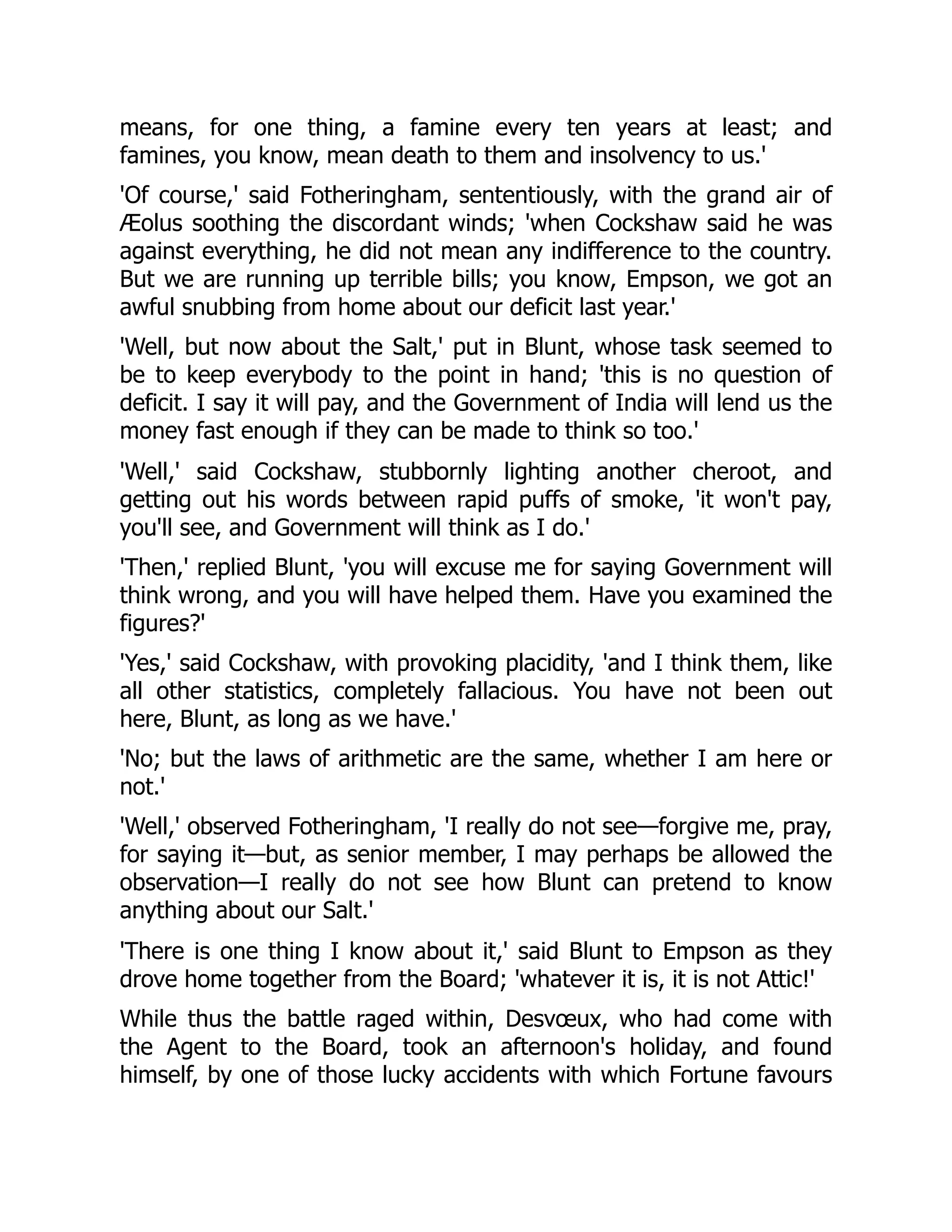 means, for one thing, a famine every ten years at least; and
famines, you know, mean death to them and insolvency to us.'
'Of course,' said Fotheringham, sententiously, with the grand air of
Æolus soothing the discordant winds; 'when Cockshaw said he was
against everything, he did not mean any indifference to the country.
But we are running up terrible bills; you know, Empson, we got an
awful snubbing from home about our deficit last year.'
'Well, but now about the Salt,' put in Blunt, whose task seemed to
be to keep everybody to the point in hand; 'this is no question of
deficit. I say it will pay, and the Government of India will lend us the
money fast enough if they can be made to think so too.'
'Well,' said Cockshaw, stubbornly lighting another cheroot, and
getting out his words between rapid puffs of smoke, 'it won't pay,
you'll see, and Government will think as I do.'
'Then,' replied Blunt, 'you will excuse me for saying Government will
think wrong, and you will have helped them. Have you examined the
figures?'
'Yes,' said Cockshaw, with provoking placidity, 'and I think them, like
all other statistics, completely fallacious. You have not been out
here, Blunt, as long as we have.'
'No; but the laws of arithmetic are the same, whether I am here or
not.'
'Well,' observed Fotheringham, 'I really do not see—forgive me, pray,
for saying it—but, as senior member, I may perhaps be allowed the
observation—I really do not see how Blunt can pretend to know
anything about our Salt.'
'There is one thing I know about it,' said Blunt to Empson as they
drove home together from the Board; 'whatever it is, it is not Attic!'
While thus the battle raged within, Desvœux, who had come with
the Agent to the Board, took an afternoon's holiday, and found
himself, by one of those lucky accidents with which Fortune favours
 