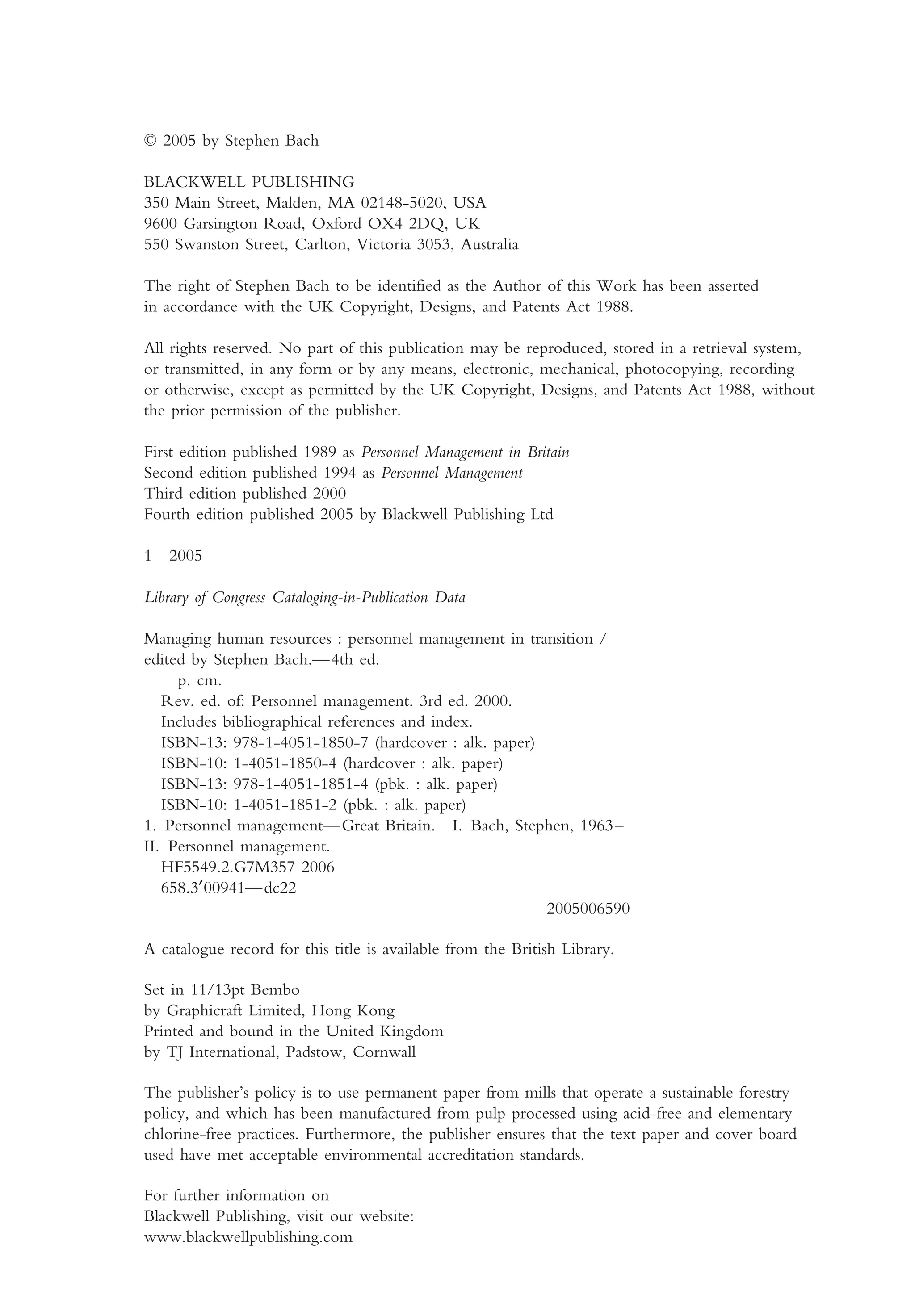 © 2005 by Stephen Bach
BLACKWELL PUBLISHING
350 Main Street, Malden, MA 02148-5020, USA
9600 Garsington Road, Oxford OX4 2DQ, UK
550 Swanston Street, Carlton, Victoria 3053, Australia
The right of Stephen Bach to be identified as the Author of this Work has been asserted
in accordance with the UK Copyright, Designs, and Patents Act 1988.
All rights reserved. No part of this publication may be reproduced, stored in a retrieval system,
or transmitted, in any form or by any means, electronic, mechanical, photocopying, recording
or otherwise, except as permitted by the UK Copyright, Designs, and Patents Act 1988, without
the prior permission of the publisher.
First edition published 1989 as Personnel Management in Britain
Second edition published 1994 as Personnel Management
Third edition published 2000
Fourth edition published 2005 by Blackwell Publishing Ltd
1 2005
Library of Congress Cataloging-in-Publication Data
Managing human resources : personnel management in transition /
edited by Stephen Bach.—4th ed.
p. cm.
Rev. ed. of: Personnel management. 3rd ed. 2000.
Includes bibliographical references and index.
ISBN-13: 978-1-4051-1850-7 (hardcover : alk. paper)
ISBN-10: 1-4051-1850-4 (hardcover : alk. paper)
ISBN-13: 978-1-4051-1851-4 (pbk. : alk. paper)
ISBN-10: 1-4051-1851-2 (pbk. : alk. paper)
1. Personnel management—Great Britain. I. Bach, Stephen, 1963–
II. Personnel management.
HF5549.2.G7M357 2006
658.3′00941—dc22
2005006590
A catalogue record for this title is available from the British Library.
Set in 11/13pt Bembo
by Graphicraft Limited, Hong Kong
Printed and bound in the United Kingdom
by TJ International, Padstow, Cornwall
The publisher’s policy is to use permanent paper from mills that operate a sustainable forestry
policy, and which has been manufactured from pulp processed using acid-free and elementary
chlorine-free practices. Furthermore, the publisher ensures that the text paper and cover board
used have met acceptable environmental accreditation standards.
For further information on
Blackwell Publishing, visit our website:
www.blackwellpublishing.com
MHRA01 15/09/2005 10:49 Page iv
 