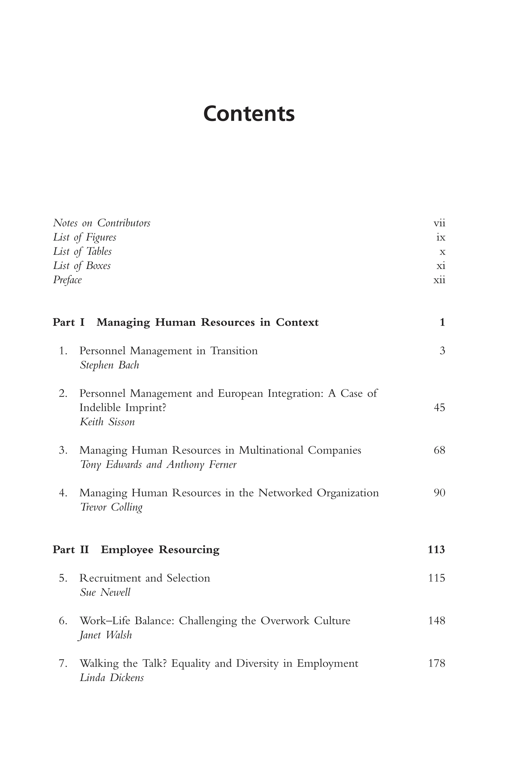 Contents
Notes on Contributors vii
List of Figures ix
List of Tables x
List of Boxes xi
Preface xii
Part I Managing Human Resources in Context 1
1. Personnel Management in Transition 3
Stephen Bach
2. Personnel Management and European Integration: A Case of
Indelible Imprint? 45
Keith Sisson
3. Managing Human Resources in Multinational Companies 68
Tony Edwards and Anthony Ferner
4. Managing Human Resources in the Networked Organization 90
Trevor Colling
Part II Employee Resourcing 113
5. Recruitment and Selection 115
Sue Newell
6. Work–Life Balance: Challenging the Overwork Culture 148
Janet Walsh
7. Walking the Talk? Equality and Diversity in Employment 178
Linda Dickens
MHRA01 15/09/2005 10:49 Page v
 