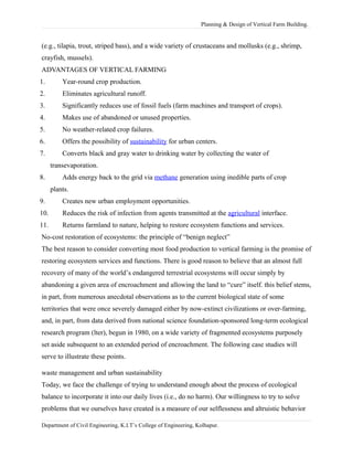 Planning & Design of Vertical Farm Building.
(e.g., tilapia, trout, striped bass), and a wide variety of crustaceans and mollusks (e.g., shrimp,
crayfish, mussels).
ADVANTAGES OF VERTICAL FARMING
1. Year-round crop production.
2. Eliminates agricultural runoff.
3. Significantly reduces use of fossil fuels (farm machines and transport of crops).
4. Makes use of abandoned or unused properties.
5. No weather-related crop failures.
6. Offers the possibility of sustainability for urban centers.
7. Converts black and gray water to drinking water by collecting the water of
transevaporation.
8. Adds energy back to the grid via methane generation using inedible parts of crop
plants.
9. Creates new urban employment opportunities.
10. Reduces the risk of infection from agents transmitted at the agricultural interface.
11. Returns farmland to nature, helping to restore ecosystem functions and services.
No-cost restoration of ecosystems: the principle of “benign neglect”
The best reason to consider converting most food production to vertical farming is the promise of
restoring ecosystem services and functions. There is good reason to believe that an almost full
recovery of many of the world’s endangered terrestrial ecosystems will occur simply by
abandoning a given area of encroachment and allowing the land to “cure” itself. this belief stems,
in part, from numerous anecdotal observations as to the current biological state of some
territories that were once severely damaged either by now-extinct civilizations or over-farming,
and, in part, from data derived from national science foundation-sponsored long-term ecological
research program (lter), begun in 1980, on a wide variety of fragmented ecosystems purposely
set aside subsequent to an extended period of encroachment. The following case studies will
serve to illustrate these points.
waste management and urban sustainability
Today, we face the challenge of trying to understand enough about the process of ecological
balance to incorporate it into our daily lives (i.e., do no harm). Our willingness to try to solve
problems that we ourselves have created is a measure of our selflessness and altruistic behavior
Department of Civil Engineering, K.I.T’s College of Engineering, Kolhapur.
 