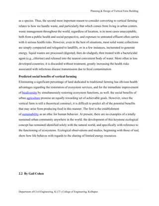 Planning & Design of Vertical Farm Building.
as a species. Thus, the second most important reason to consider converting to vertical farming
relates to how we handle waste, and particularly that which comes from living in urban centers.
waste management throughout the world, regardless of location, is in most cases unacceptable,
both from a public health and social perspective, and exposure to untreated effluent often carries
with it serious health risks. However, even in the best of situations, most solid waste collections
are simply compacted and relegated to landfills, or in a few instances, incinerated to generate
energy. liquid wastes are processed (digested, then de-sludged), then treated with a bactericidal
agent (e.g., chlorine) and released into the nearest convenient body of water. More often in less
developed countries; it is discarded without treatment, greatly increasing the health risks
associated with infectious disease transmission due to fecal contamination.
Predicted social benefits of vertical farming
Eliminating a significant percentage of land dedicated to traditional farming has obvious health
advantages regarding the restoration of ecosystem services, and for the immediate improvement
of biodiversity by simultaneously restoring ecosystem functions, as well. the social benefits of
urban agriculture promise an equally rewarding set of achievable goals. However, since the
vertical farm is still a theoretical construct, it is difficult to predict all of the potential benefits
that may arise from producing food in this manner. The first is the establishment
of sustainability as an ethic for human behavior. At present, there are no examples of a totally
sustained urban community anywhere in the world. the development of this keystone ecological
concept has remained identified solely with the natural world, and specifically with reference to
the functioning of ecosystems. Ecological observations and studies, beginning with those of teal,
show how life behaves with regards to the sharing of limited energy resources.
2.2 By Gail Cohen
Department of Civil Engineering, K.I.T’s College of Engineering, Kolhapur.
 