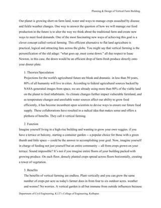 Planning & Design of Vertical Farm Building.
Our planet is growing short on farm land, water and ways to manage crops assaulted by disease
and fickle weather changes. One way to answer the question of how we will manage our food
production in the future is to alter the way we think about the traditional farm and create new
ways to meet food demands. One of the most fascinating new ways of achieving this goal is a
clever concept called vertical farming. This efficient alternative to flat land agriculture is
practical, logical and attracting fans across the globe. You might say that vertical farming is the
personification of the old adage: "what goes up, must come down." all due respect to Isaac
Newton, in this case, the down would be an efficient drop of farm-fresh produce directly onto
your dinner plate.
1. Theories/Speculation
Projections for the world's agricultural future are bleak and dramatic. in less than 50 years,
80% of all humanity will live in cities. According to federal agricultural sources backed by
NASA-generated images from space, we are already using more than 80% of the viable land
on the planet to feed inhabitants. As climate changes further impact vulnerable farmland, and
as temperature changes and unreliable water sources affect our ability to grow food
efficiently, it has become incumbent upon scientists to devise ways to ensure our future food
supply. These collaborations have resulted in a radical idea that makes sense and offers a
plethora of benefits. They call it vertical farming.
2. Function
Imagine yourself living in a high-rise building and wanting to grow your own veggies. if you
have a terrace or balcony, starting a container garden -- a popular choice for those with a green
thumb and little space -- could be the answer to accomplishing your goal. Now, imagine yourself
in charge of feeding not just yourself but an entire community -- all from crops grown on your
terrace. Sound impossible? It’s not if you imagine entire floors of your building packed with
growing produce. On each floor, densely planted crops spread across floors horizontally, creating
a tower of vegetation.
3. Benefits
The benefits of vertical farming are endless. Plant vertically and you can grow the same
number of crops per acre as today's farmer does in from four to six outdoor acres. weather
and worms? No worries. A vertical garden is all but immune from outside influences because
Department of Civil Engineering, K.I.T’s College of Engineering, Kolhapur.
 