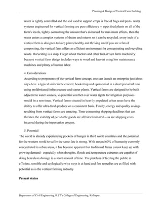 Planning & Design of Vertical Farm Building.
water is tightly controlled and the soil used to support crops is free of bugs and pests. water
systems engineered for vertical farming are pure efficiency -- pipes feed plants on all of the
farm's levels, tightly controlling the amount that's disbursed for maximum effects, then the
water enters a complex systems of drains and returns so it can be recycled. every inch of a
vertical farm is designed to keep plants healthy and thriving and if you are a fan of
composting, the vertical farm offers an efficient environment for concentrating and recycling
waste. Harvesting is a snap. Forget about tractors and other fuel-driven farm machinery
because vertical farm design includes ways to weed and harvest using low maintenance
machines and plenty of human labor.
4. Considerations
According to proponents of the vertical farm concept, one can launch an enterprise just about
anywhere. a typical unit can be erected, hooked up and operational in a short period of time
using prefabricated infrastructure and starter plants. Vertical farms are designed to be built
adjacent to water sources, so potential conflict over water rights for irrigation purposes
would be a non-issue. Vertical farms situated in heavily populated urban areas have the
ability to offer ultra-fresh produce on a consistent basis. Finally, energy and quality savings
resulting from vertical farms are amazing. Time-consuming shipping deadlines that can
threaten the viability of perishable goods are all but eliminated -- as are shipping costs
incurred during the importation process.
5. Potential
The world is already experiencing pockets of hunger in third world countries and the potential
for the western world to suffer the same fate is strong. With around 60% of humanity currently
concentrated in urban areas, it has become apparent that traditional farms cannot keep up with
growing demand - especially when droughts, floods and temperature extremes are capable of
doing herculean damage in a short amount of time. The problem of feeding the public in
efficient, sensible and ecologically-wise ways is at hand and few remedies are as filled with
potential as is the vertical farming industry
Present status
Department of Civil Engineering, K.I.T’s College of Engineering, Kolhapur.
 