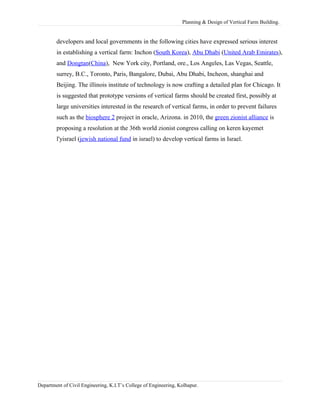 Planning & Design of Vertical Farm Building.
developers and local governments in the following cities have expressed serious interest
in establishing a vertical farm: Inchon (South Korea), Abu Dhabi (United Arab Emirates),
and Dongtan(China), New York city, Portland, ore., Los Angeles, Las Vegas, Seattle,
surrey, B.C., Toronto, Paris, Bangalore, Dubai, Abu Dhabi, Incheon, shanghai and
Beijing. The illinois institute of technology is now crafting a detailed plan for Chicago. It
is suggested that prototype versions of vertical farms should be created first, possibly at
large universities interested in the research of vertical farms, in order to prevent failures
such as the biosphere 2 project in oracle, Arizona. in 2010, the green zionist alliance is
proposing a resolution at the 36th world zionist congress calling on keren kayemet
l'yisrael (jewish national fund in israel) to develop vertical farms in Israel.
Department of Civil Engineering, K.I.T’s College of Engineering, Kolhapur.
 
