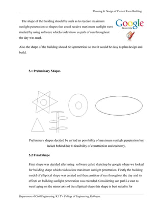 Planning & Design of Vertical Farm Building.
The shape of the building should be such as to receive maximum
sunlight penetration so shapes that could receive maximum sunlight were
studied by using software which could show us path of sun throughout
the day was used.
Also the shape of the building should be symmetrical so that it would be easy to plan design and
build.
5.1 Preliminary Shapes
Preliminary shapes decided by us had an possibility of maximum sunlight penetration but
lacked behind due to feasibility of construction and economy.
5.2 Final Shape
Final shape was decided after using software called sketchup by google where we looked
for building shape which could allow maximum sunlight penetration. Firstly the building
model of elliptical shape was created and then position of sun throughout the day and its
effects on building sunlight penetration was recorded. Considering sun path i.e east to
west laying on the minor axis of the elliptical shape this shape is best suitable for
Department of Civil Engineering, K.I.T’s College of Engineering, Kolhapur.
 