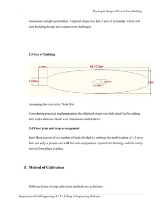 Planning & Design of Vertical Farm Building.
maximum sunlight penetration. Elliptical shape also has 2 axis of symmetry which will
ease building design and construction challenges.
5.3 Size of Building
Assuming plot size to be 74mx18m
Considering practical implementation the elliptical shape was little modified by adding
duct and a staircase block with dimensions stated above.
5.4 Floor plan and crop arrangement
Each floor consist of six number of beds divided by pathway for mobilization of 1.5 m so
that, not only a person can walk but also equipments required for farming could be easily
moved from place to place.
5. Method of Cultivation
Different types of crop cultivation methods are as follows -
Department of Civil Engineering, K.I.T’s College of Engineering, Kolhapur.
 