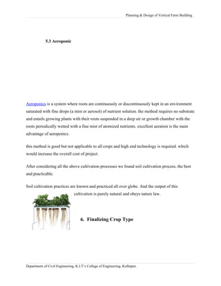 Planning & Design of Vertical Farm Building.
5.3 Aeroponic
Aeroponics is a system where roots are continuously or discontinuously kept in an environment
saturated with fine drops (a mist or aerosol) of nutrient solution. the method requires no substrate
and entails growing plants with their roots suspended in a deep air or growth chamber with the
roots periodically wetted with a fine mist of atomized nutrients. excellent aeration is the main
advantage of aeroponics.
this method is good but not applicable to all crops and high end technology is required. which
would increase the overall cost of project.
After considering all the above cultivation processes we found soil cultivation process, the best
and practicable.
Soil cultivation practices are known and practiced all over globe. And the output of this
cultivation is purely natural and obeys nature law.
6. Finalizing Crop Type
Department of Civil Engineering, K.I.T’s College of Engineering, Kolhapur.
 