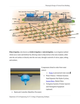 Planning & Design of Vertical Farm Building.
Drip irrigation, also known as trickle irrigation or microirrigation, is an irrigation method
which saves water and fertilizer by allowing water to drip slowly to the roots of plants, either
onto the soil surface or directly onto the root zone, through a network of valves, pipes, tubing,
and emitters.
Components (listed in order from water
source)
• Pump or pressurized water source
• Water Filter(s) - Filtration Systems:
Sand Separator like Hydro-Cyclone,
Screen filters, Media Filters
• Fertigation Systems (Venturi injector)
and Chemigation Equipment
(optional)
• Backwash Controller (Backflow Preventer)
Department of Civil Engineering, K.I.T’s College of Engineering, Kolhapur.
 