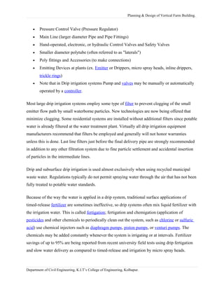 Planning & Design of Vertical Farm Building.
• Pressure Control Valve (Pressure Regulator)
• Main Line (larger diameter Pipe and Pipe Fittings)
• Hand-operated, electronic, or hydraulic Control Valves and Safety Valves
• Smaller diameter polytube (often referred to as "laterals")
• Poly fittings and Accessories (to make connections)
• Emitting Devices at plants (ex. Emitter or Drippers, micro spray heads, inline drippers,
trickle rings)
• Note that in Drip irrigation systems Pump and valves may be manually or automatically
operated by a controller.
Most large drip irrigation systems employ some type of filter to prevent clogging of the small
emitter flow path by small waterborne particles. New technologies are now being offered that
minimize clogging. Some residential systems are installed without additional filters since potable
water is already filtered at the water treatment plant. Virtually all drip irrigation equipment
manufacturers recommend that filters be employed and generally will not honor warranties
unless this is done. Last line filters just before the final delivery pipe are strongly recommended
in addition to any other filtration system due to fine particle settlement and accidental insertion
of particles in the intermediate lines.
Drip and subsurface drip irrigation is used almost exclusively when using recycled municipal
waste water. Regulations typically do not permit spraying water through the air that has not been
fully treated to potable water standards.
Because of the way the water is applied in a drip system, traditional surface applications of
timed-release fertilizer are sometimes ineffective, so drip systems often mix liquid fertilizer with
the irrigation water. This is called fertigation; fertigation and chemigation (application of
pesticides and other chemicals to periodically clean out the system, such as chlorine or sulfuric
acid) use chemical injectors such as diaphragm pumps, piston pumps, or venturi pumps. The
chemicals may be added constantly whenever the system is irrigating or at intervals. Fertilizer
savings of up to 95% are being reported from recent university field tests using drip fertigation
and slow water delivery as compared to timed-release and irrigation by micro spray heads.
Department of Civil Engineering, K.I.T’s College of Engineering, Kolhapur.
 