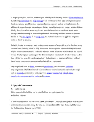 Planning & Design of Vertical Farm Building.
If properly designed, installed, and managed, drip irrigation may help achieve water conservation
by reducing evaporation and deep drainage when compared to other types of irrigation such as
flood or overhead sprinklers since water can be more precisely applied to the plant roots. In
addition, drip can eliminate many diseases that are spread through water contact with the foliage.
Finally, in regions where water supplies are severely limited, there may be no actual water
savings, but rather simply an increase in production while using the same amount of water as
before. In very arid regions or on sandy soils, the preferred method is to apply the irrigation
water as slowly as possible.
Pulsed irrigation is sometimes used to decrease the amount of water delivered to the plant at any
one time, thus reducing runoff or deep percolation. Pulsed systems are typically expensive and
require extensive maintenance. Therefore, the latest efforts by emitter manufacturers are focused
toward developing new technologies that deliver irrigation water at ultra-low flow rates, i.e. less
than 1.0 liter per hour. Slow and even delivery further improves water use efficiency without
incurring the expense and complexity of pulsed delivery equipment.
Drip irrigation is used by farms, commercial greenhouses, and residential gardeners.
Drip irrigation is adopted extensively in areas of acute water scarcity and especially for crops
such as coconuts, containerized landscape trees, grapes, bananas, ber, brinjal, citrus,
strawberries, sugarcane, cotton, maize, and tomatoes.
9. Special Components
9.1 Light system -
Light system in this building can be classified into two main categories-
a) Sunlight system -
A network of reflectors and reflectors & FOC (Fiber Optic Cables ) is deployed on every floor to
utilize maximum sunlight during day time and also can be used for light during night by using
led (light emitting diode) at end of FOC.
Department of Civil Engineering, K.I.T’s College of Engineering, Kolhapur.
 