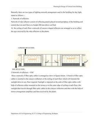 Planning & Design of Vertical Farm Building.
Basically there are two types of lighting network arrangement used in the building for day light,
stated as follows :-
1. Network of reflectors
Network of side reflector consist of reflecting panels placed around periphery of the building and
central duct on each floor at a height 200 mm above soil bed.
At the ceiling of each floor a network of concave shaped reflectors are arranged so as to reflect
the rays received by the side reflectors to the plants.
2.Network of reflectors + FOC
Here a network of fiber optic cables is arranged as show in figures below. A bunch of fiber optic
cables is inserted in the concave reflectors at the ceiling of each floor which will transmit the
sunlight down to any floor required. Sunlight is imposed on the ends of fiber optic cables with
help of reflectors either mounted on the terrace or at the outer edge of ceiling at each floor, this
sunlight then travels through fiber optic cables to the concave reflectors and then with the help of
mirror arrangement amplifies and then received by the plants.
Department of Civil Engineering, K.I.T’s College of Engineering, Kolhapur.
 