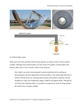 Planning & Design of Vertical Farm Building.
b) Artificial light system
Plants grow best when provided with the same spectrum of colours (violet to red) as natural
sunlight. Although some artificial lights can come close to the quality of natural light, most
produce either more or less of certain colours in the spectrum.
Grow light is an electric lamp designed to promote plant growth by emitting an
electromagnetic spectrum appropriate for photosynthesis. The emitted light spectrum is
similar to that from the sun, allowing indoor growth with outdoor conditions. Natural
daylight has a high color temperature (approx. 6000 k) and appears bluish. Through the
use of the color rendering index, it is possible to compare how much the lamp matches
the natural color of regular sunlight.
Department of Civil Engineering, K.I.T’s College of Engineering, Kolhapur.
 