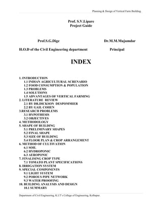 Planning & Design of Vertical Farm Building.
Prof. S.V.Lipare
Project Guide
Prof.S.G.Dige Dr.M.M.Mujumdar
H.O.D of the Civil Engineering department Principal
INDEX
1. INTRODUCTION
1.1 INDIAN AGRICULTURAL SCRENARIO
1.2 FOOD CONSUMPTION & POPULATION
1.3 PROBLEMS
1.4 SOLUTIONS
1.5 ADVANTAGES OF VERTICAL FARMING
2. LITERATURE REVIEW
2.1 BY DR.DICKSON DESPOMMIER
2.2 BY GAIL COHEN
3.RESEARCH PROBLEMS
3.1 HYPOTHESIS
3.2 OBJECTIVES
4. METHODOLOGY
5. SHAPE OF BUILDING
5.1 PRELIMINARY SHAPES
5.2 FINAL SHAPE
5.3 SIZE OF BUILDING
5.4 FLOOR PLAN & CROP ARRANGEMENT
6. METHOD OF CULTIVATION
6.1 SOIL
6.2 HYDROPONIC
6.3 AEROPONIC
7. FINALISING CROP TYPE
7.1 TOMATO PLANT SPECIFICATIONS
8. IRRIGATION SYSTEM
9. SPECIAL COMPONENTS
9.1 LIGHT SYSTEM
9.2 POROUS PIPE NETWORK
9.3 WATER PROOFING
10. BUILDING ANALYSIS AND DESIGN
10.1 SUMMARY
Department of Civil Engineering, K.I.T’s College of Engineering, Kolhapur.
 