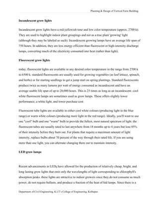 Planning & Design of Vertical Farm Building.
Incandescent grow lights
Incandescent grow lights have a red-yellowish tone and low color temperature (approx. 2700 k).
They are used to highlight indoor plant groupings and not as a true plant 'growing' light
(although they may be labeled as such). Incandescent growing lamps have an average life span of
750 hours. In addition, they are less energy efficient than fluorescent or high-intensity discharge
lamps, converting much of the electricity consumed into heat (rather than light).
Fluorescent grow lights
today, fluorescent lights are available in any desired color temperature in the range from 2700 k
to 6500 k. standard fluorescents are usually used for growing vegetables (as leaf lettuce, spinach,
and herbs) or for starting seedlings to get a jump start on spring plantings. Standard fluorescents
produce twice as many lumens per watt of energy consumed as incandescent and have an
average usable life span of up to 20,000 hours. This is 25 times as long as an incandescent. cool
white fluorescent lamps are sometimes used as grow lamps. These offers slightly lower
performance, a white light, and lower purchase cost.
Fluorescent tube lights are available in either cool white colours (producing light in the blue
range) or warm white colours (producing more light in the red range). Ideally, you'll want to use
one "cool" bulb and one "warm" bulb to provide the fullest, most natural spectrum of light. the
fluorescent tubes are usually rated to last anywhere from 18 months up to 4 years but lose 85%
of their intensity before they burn out. For plants that require a maximum amount of light
intensity, replace bulbs about 70 percent of the way through their rated life. If you are using
more than one light, you can alternate changing them out to maintain intensity.
LED grow lamps
Recent advancements in LEDs have allowed for the production of relatively cheap, bright, and
long lasting grow lights that emit only the wavelengths of light corresponding to chlorophyll's
absorption peaks. these lights are attractive to indoor growers since they do not consume as much
power, do not require ballasts, and produce a fraction of the heat of hid lamps. Since there is a
Department of Civil Engineering, K.I.T’s College of Engineering, Kolhapur.
 