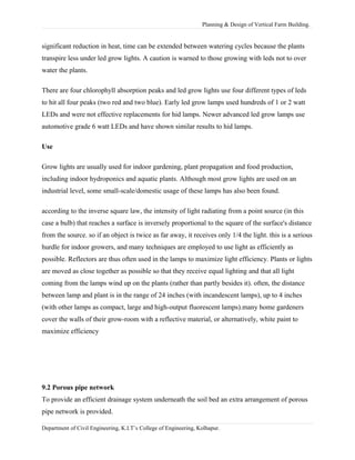 Planning & Design of Vertical Farm Building.
significant reduction in heat, time can be extended between watering cycles because the plants
transpire less under led grow lights. A caution is warned to those growing with leds not to over
water the plants.
There are four chlorophyll absorption peaks and led grow lights use four different types of leds
to hit all four peaks (two red and two blue). Early led grow lamps used hundreds of 1 or 2 watt
LEDs and were not effective replacements for hid lamps. Newer advanced led grow lamps use
automotive grade 6 watt LEDs and have shown similar results to hid lamps.
Use
Grow lights are usually used for indoor gardening, plant propagation and food production,
including indoor hydroponics and aquatic plants. Although most grow lights are used on an
industrial level, some small-scale/domestic usage of these lamps has also been found.
according to the inverse square law, the intensity of light radiating from a point source (in this
case a bulb) that reaches a surface is inversely proportional to the square of the surface's distance
from the source. so if an object is twice as far away, it receives only 1/4 the light. this is a serious
hurdle for indoor growers, and many techniques are employed to use light as efficiently as
possible. Reflectors are thus often used in the lamps to maximize light efficiency. Plants or lights
are moved as close together as possible so that they receive equal lighting and that all light
coming from the lamps wind up on the plants (rather than partly besides it). often, the distance
between lamp and plant is in the range of 24 inches (with incandescent lamps), up to 4 inches
(with other lamps as compact, large and high-output fluorescent lamps).many home gardeners
cover the walls of their grow-room with a reflective material, or alternatively, white paint to
maximize efficiency
9.2 Porous pipe network
To provide an efficient drainage system underneath the soil bed an extra arrangement of porous
pipe network is provided.
Department of Civil Engineering, K.I.T’s College of Engineering, Kolhapur.
 