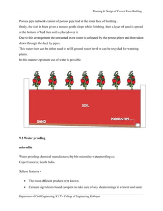 Planning & Design of Vertical Farm Building.
Porous pipe network consist of porous pipe laid at the inner face of building .
firstly, the slab is been given a minute gentle slope while finishing .then a layer of sand is spread
at the bottom of bed then soil is placed over it.
Due to this arrangement the unwanted extra water is collected by the porous pipes and then taken
down through the duct by pipes.
This water then can be either used to refill ground water level or can be recycled for watering
plants.
In this manner optimum use of water is possible.
9.3 Water proofing
microdite
Water proofing chemical manufactured by bbr microdite waterproofing co.
Cape Comorin, South India.
Salient features -
• The most efficient product ever known.
• Cement ingredients based complex to take care of any shortcomings in cement and sand.
Department of Civil Engineering, K.I.T’s College of Engineering, Kolhapur.
 