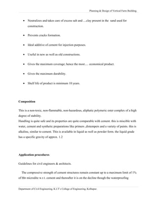 Planning & Design of Vertical Farm Building.
• Neutralizes and takes care of excess salt and ....clay present in the sand used for
construction.
• Prevents cracks formation.
• Ideal additive of cement for injection purposes.
• Useful in new as well as old constructions.
• Gives the maximum coverage; hence the most..... economical product.
• Gives the maximum durability.
• Shelf life of product is minimum 10 years.
Composition
This is a non-toxic, non-flammable, non-hazardous, aliphatic polymeric ester complex of a high
degree of stability.
Handling is quite safe and its properties are quite comparable with cement. this is miscible with
water, cement and synthetic preparations like primers ,distempers and a variety of paints. this is
alkaline, similar to cement. This is available in liquid as well as powder form. the liquid grade
has a specific gravity of approx. 1.2
Application procedures
Guidelines for civil engineers & architects.
The compressive strength of cement structures remain constant up to a maximum limit of 1%
of bbr microdite w.r.t. cement and thereafter it is on the decline though the waterproofing
Department of Civil Engineering, K.I.T’s College of Engineering, Kolhapur.
 
