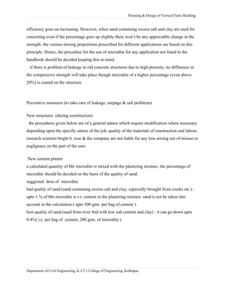 Planning & Design of Vertical Farm Building.
efficiency goes on increasing. However, when sand containing excess salt and clay are used for
concreting even if the percentage goes up slightly there won’t be any appreciable change in the
strength. the various mixing proportions prescribed for different applications are based on this
principle. Hence, the procedure for the use of microdite for any application not listed in the
handbook should be decided keeping this in mind.
if there is problem of leakage in old concrete structures due to high porosity, no difference in
the compressive strength will take place though microdite of a higher percentage (even above
20%) is coated on the structure.
Preventive measures (to take care of leakage, seepage & salt problems)
New structures (during construction)
the procedures given below are of a general nature which require modification where necessary
depending upon the specific nature of the job, quality of the materials of construction and labour.
research scientist bright b. rose & the company are not liable for any loss arising out of misuse or
negligence on the part of the user.
New cement plaster
a calculated quantity of bbr microdite is mixed with the plastering mixture. the percentage of
microdite should be decided on the basis of the quality of sand.
suggested dose of microdite
bad quality of sand (sand containing excess salt and clay; especially brought from creeks etc.) :
upto 1 % of bbr microdite w.r.t. cement in the plastering mixture. sand is not be taken into
account in the calculation ( upto 500 gms per bag of cement ).
best quality of sand (sand from river bed with low salt content and clay) : it can go down upto
0.4%( i.e. per bag of cement, 200 gms. of microdite )
Department of Civil Engineering, K.I.T’s College of Engineering, Kolhapur.
 