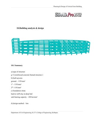 Planning & Design of Vertical Farm Building.
10.Building analysis & design
10.1 Summary
a) type of structure
g+3 (reinforced concrete framed structure )
b) built up area
ground – 1191mm²
1st
- 1191mm²
2nd
- 1191mm²
c) foundation strata
hard or stiff clay in deep bed
safe bearing capacity – 450 kn/mm²
d) design method – lsm
Department of Civil Engineering, K.I.T’s College of Engineering, Kolhapur.
 