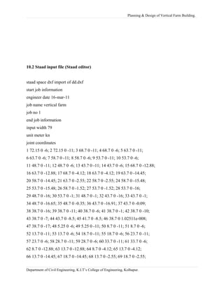 Planning & Design of Vertical Farm Building.
10.2 Staad input file (Staad editor)
staad space dxf import of dd.dxf
start job information
engineer date 16-mar-11
job name vertical farm
job no 1
end job information
input width 79
unit meter kn
joint coordinates
1 72.15 0 -6; 2 72.15 0 -11; 3 68.7 0 -11; 4 68.7 0 -6; 5 63.7 0 -11;
6 63.7 0 -6; 7 58.7 0 -11; 8 58.7 0 -6; 9 53.7 0 -11; 10 53.7 0 -6;
11 48.7 0 -11; 12 48.7 0 -6; 13 43.7 0 -11; 14 43.7 0 -6; 15 68.7 0 -12.88;
16 63.7 0 -12.88; 17 68.7 0 -4.12; 18 63.7 0 -4.12; 19 63.7 0 -14.45;
20 58.7 0 -14.45; 21 63.7 0 -2.55; 22 58.7 0 -2.55; 24 58.7 0 -15.48;
25 53.7 0 -15.48; 26 58.7 0 -1.52; 27 53.7 0 -1.52; 28 53.7 0 -16;
29 48.7 0 -16; 30 53.7 0 -1; 31 48.7 0 -1; 32 43.7 0 -16; 33 43.7 0 -1;
34 48.7 0 -16.65; 35 48.7 0 -0.35; 36 43.7 0 -16.91; 37 43.7 0 -0.09;
38 38.7 0 -16; 39 38.7 0 -11; 40 38.7 0 -6; 41 38.7 0 -1; 42 38.7 0 -10;
43 38.7 0 -7; 44 43.7 0 -8.5; 45 41.7 0 -8.5; 46 38.7 0 1.02511e-008;
47 38.7 0 -17; 48 5.25 0 -6; 49 5.25 0 -11; 50 8.7 0 -11; 51 8.7 0 -6;
52 13.7 0 -11; 53 13.7 0 -6; 54 18.7 0 -11; 55 18.7 0 -6; 56 23.7 0 -11;
57 23.7 0 -6; 58 28.7 0 -11; 59 28.7 0 -6; 60 33.7 0 -11; 61 33.7 0 -6;
62 8.7 0 -12.88; 63 13.7 0 -12.88; 64 8.7 0 -4.12; 65 13.7 0 -4.12;
66 13.7 0 -14.45; 67 18.7 0 -14.45; 68 13.7 0 -2.55; 69 18.7 0 -2.55;
Department of Civil Engineering, K.I.T’s College of Engineering, Kolhapur.
 
