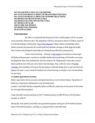Planning & Design of Vertical Farm Building.
10.2 STAAD INPUT FILE (STAAD EDITOR)
10.3 ANALYSIS RESULT SHEET OF BEAM FORCE DETAILS
10.4 ANALYSIS RESULT SHEET OF SUPPORT REACTIONS
10.5 DESIGN OF BEAM OUTPUT FILE
10.6 DESIGN OF COLUMN OUTPUT FILE
10.7 DESIGN OF SLAB
10.8 STAIRCASE DESIGN
10.9 DESIGN OF FOOTING
10.10 CONCLUSION
1.Introduction
By 2050, it's estimated that 80 percent of the world's people will live in urban
areas (currently, 60 percent do). The population will have increased to about 9.2 billion, much of
it in the developing world [source: New York magazine]. Many experts contend that unless
drastic measures are pursued, the world could face dramatic shortage in both food and arable
land. Famine and ecological catastrophe are among the possible dire consequences.
Enter vertical farming -- farming in skyscrapers several dozen stories high.
Dr.Dickson Despommier, a professor of public health and microbiology at Columbia university,
developed the idea with contributions from his students. Dr. Despommier claims that vertical
farms could do more than just solve future food shortages. they could also stave off global
warming, raise standards of living in the developing world and change how we get our food and
dispose of waste. it may sound far fetched, but vertical farming is actually a very real possibility
for the future.
1.1 Indian agricultural scenario
India is agriculture driven economy and agriculture has an socio-cultural impact. Agriculture in
India has a long history dating back to ten thousand years.
country’s cultivable land has marginally fallen in 2005-06, mainly due to diversion of farm land
for non-agricultural purposes.
Total cultivable land has declined to 182.57 million hectares in 2005-06 from 185.09 million
hectares in 1980-81.
During the same period, land under non-agricultural purpose went up to 24.94 million hectares
from 19.66 million hectares, resulting in a marginal fall in cultivable land
Department of Civil Engineering, K.I.T’s College of Engineering, Kolhapur.
 