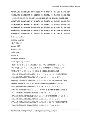 Planning & Design of Vertical Farm Building.
927 345 347; 928 348 346; 929 359 360; 930 359 363; 931 345 357; 932 346 345;
933 346 359; 934 344 357; 935 344 345; 936 343 346; 937 343 359; 938 343 344;
939 87 437; 940 88 438; 941 427 428; 942 222 427; 943 221 428; 944 221 222;
945 427 439; 946 428 440; 947 429 430; 948 306 429; 949 305 430; 950 305 306;
951 429 441; 952 430 442; 953 431 432; 954 390 431; 955 389 432; 956 389 390;
957 389 433; 958 390 434; 959 431 435; 960 432 436; 961 435 436; 962 434 435;
963 433 436; 964 433 434; 965 437 427; 966 438 428; 967 437 438; 968 439 429;
969 440 430; 970 439 440; 971 441 431; 972 442 432; 973 441 442; 974 370 286;
define material start
isotropic concrete
e 2.17185e+007
poisson 0.17
density 23.5616
alpha 1e-005
damp 0.05
end define material
member property american
1 to 4 6 7 9 to 11 13 to 16 19 to 21 24 to 27 30 to 32 35 to 38 41 to 43 46 -
47 to 49 52 to 54 57 to 60 63 to 65 67 69 to 72 74 75 77 80 82 83 85 to 88 -
90 92 to 94 97 to 100 103 to 105 108 to 111 114 to 116 119 to 122 -
125 to 127 130 to 133 136 to 138 141 to 144 146 to 148 150 151 153 325 326 -
328 to 330 332 to 335 338 to 340 343 to 346 349 to 351 354 to 357 -
360 to 362 365 to 368 371 to 373 376 to 379 382 to 384 386 388 to 391 393 -
394 396 399 401 402 404 to 407 409 411 to 413 416 to 419 422 to 424 -
427 to 430 433 to 435 438 to 441 444 to 446 449 to 452 455 to 457 -
460 to 463 465 to 467 469 470 472 558 559 561 to 563 565 to 568 571 to 573 -
576 to 579 582 to 584 587 to 590 593 to 595 598 to 601 604 to 606 -
609 to 612 615 to 617 619 621 to 624 626 627 629 632 634 635 637 to 640 642 -
644 to 646 649 to 652 655 to 657 660 to 663 666 to 668 671 to 674 -
677 to 679 682 to 685 688 to 690 693 to 696 698 to 700 702 703 705 791 792 -
794 to 796 798 to 801 804 to 806 809 to 812 815 to 817 820 to 823 -
Department of Civil Engineering, K.I.T’s College of Engineering, Kolhapur.
 