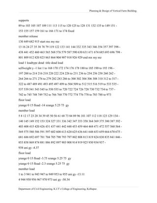 Planning & Design of Vertical Farm Building.
supports
89 to 103 105 107 109 111 113 115 to 120 125 to 128 131 132 135 to 149 151 -
153 155 157 159 161 to 166 171 to 174 fixed
member release
130 449 682 915 start mx my mz
13 16 24 27 35 38 78 79 119 122 133 141 144 332 335 343 346 354 357 397 398 -
438 441 452 460 463 565 568 576 579 587 590 630 631 671 674 685 693 696 798 -
801 809 812 820 823 863 864 904 907 918 926 929 end mx my mz
load 1 loadtype dead title dead load
selfweight y -1 list 1 to 168 170 172 174 176 178 180 to 185 190 to 193 196 -
197 200 to 214 216 218 220 222 224 226 to 231 236 to 254 256 258 260 262 -
264 266 to 271 276 to 279 282 283 286 to 300 302 304 306 308 310 312 to 317 -
322 to 487 489 491 493 495 497 499 to 504 509 to 512 515 516 519 to 533 535 -
537 539 541 543 545 to 550 555 to 720 722 724 726 728 730 732 734 to 737 -
742 to 745 748 749 752 to 766 768 770 772 774 776 778 to 783 788 to 973
floor load
yrange 0 15 fload -14 xrange 5.25 75 gy
member load
5 8 12 17 23 28 34 39 45 50 56 61 68 73 84 89 96 101 107 112 118 123 129 134 -
140 145 149 152 153 324 327 331 336 342 347 353 358 364 369 375 380 387 392 -
403 408 415 420 426 431 437 441 442 448 453 459 464 468 471 472 557 560 564 -
569 575 580 586 591 597 602 608 613 620 625 636 641 648 653 659 664 670 675 -
681 686 692 697 701 704 705 790 793 797 802 808 813 819 824 830 835 841 846 -
853 858 869 874 881 886 892 897 903 908 914 919 925 930 934 937 -
938 uni gy -4.37
floor load
yrange 0 15 fload -3.75 xrange 5.25 75 gy
yrange 0 15 fload -2.3 xrange 5.25 75 gy
member load
1 to 3 941 to 943 947 to 949 953 to 955 uni gy -13.11
4 944 950 956 967 970 973 uni gy -30.34
Department of Civil Engineering, K.I.T’s College of Engineering, Kolhapur.
 