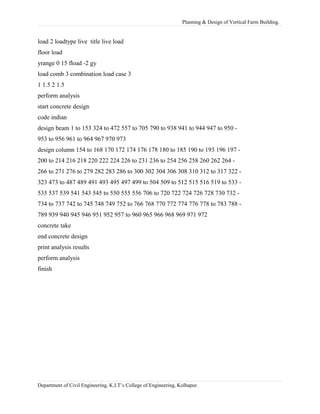 Planning & Design of Vertical Farm Building.
load 2 loadtype live title live load
floor load
yrange 0 15 fload -2 gy
load comb 3 combination load case 3
1 1.5 2 1.5
perform analysis
start concrete design
code indian
design beam 1 to 153 324 to 472 557 to 705 790 to 938 941 to 944 947 to 950 -
953 to 956 961 to 964 967 970 973
design column 154 to 168 170 172 174 176 178 180 to 185 190 to 193 196 197 -
200 to 214 216 218 220 222 224 226 to 231 236 to 254 256 258 260 262 264 -
266 to 271 276 to 279 282 283 286 to 300 302 304 306 308 310 312 to 317 322 -
323 473 to 487 489 491 493 495 497 499 to 504 509 to 512 515 516 519 to 533 -
535 537 539 541 543 545 to 550 555 556 706 to 720 722 724 726 728 730 732 -
734 to 737 742 to 745 748 749 752 to 766 768 770 772 774 776 778 to 783 788 -
789 939 940 945 946 951 952 957 to 960 965 966 968 969 971 972
concrete take
end concrete design
print analysis results
perform analysis
finish
Department of Civil Engineering, K.I.T’s College of Engineering, Kolhapur.
 