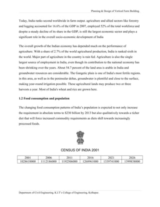 Planning & Design of Vertical Farm Building.
Today, India ranks second worldwide in farm output. agriculture and allied sectors like forestry
and logging accounted for 16.6% of the GDP in 2007, employed 52% of the total workforce and
despite a steady decline of its share in the GDP, is still the largest economic sector and plays a
significant role in the overall socio-economic development of India
The overall growth of the Indian economy has depended much on the performance of
agriculture. With a share of 2.7% of the world agricultural production, India is ranked sixth in
the world. Major part of agriculture in the country is rain fed. Agriculture is also the single
largest source of employment in India, even though its contribution to the national economy has
been shrinking over the years. About 54.7 percent of the land area is arable in India and
groundwater resources are considerable. The Gangetic plain is one of India's most fertile regions.
in this area, as well as in the peninsular deltas, groundwater is plentiful and close to the surface,
making year-round irrigation possible. These agricultural lands may produce two or three
harvests a year. Most of India's wheat and rice are grown here.
1.2 Food consumption and population
The changing food consumption patterns of India’s population is expected to not only increase
the requirement in absolute terms to $230 billion by 2013 but also qualitatively towards a richer
diet that will force increased commodity requirements as diets shift towards increasingly
processed foods.
CENSUS OF INDIA 2001
2001 2006 2011 2016 2021 2026
1028610000 1112186000 1192506000 1268961000 1339741000 1399838000
Department of Civil Engineering, K.I.T’s College of Engineering, Kolhapur.
 