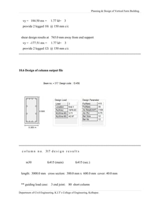 Planning & Design of Vertical Farm Building.
vy = 184.50 mx = 1.77 ld= 3
provide 2 legged 10í @ 150 mm c/c
shear design results at 765.0 mm away from end support
vy = -177.51 mx = 1.77 ld= 3
provide 2 legged 12í @ 150 mm c/c
=====================================================================
10.6 Design of column output file
=====================================================================
c o l u m n n o. 317 d e s i g n r e s u l t s
m30 fe415 (main) fe415 (sec.)
length: 3000.0 mm cross section: 300.0 mm x 600.0 mm cover: 40.0 mm
** guiding load case: 3 end joint: 80 short column
Department of Civil Engineering, K.I.T’s College of Engineering, Kolhapur.
 
