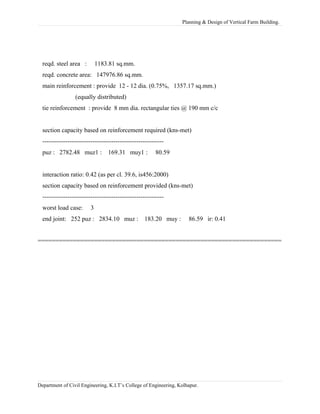 Planning & Design of Vertical Farm Building.
reqd. steel area : 1183.81 sq.mm.
reqd. concrete area: 147976.86 sq.mm.
main reinforcement : provide 12 - 12 dia. (0.75%, 1357.17 sq.mm.)
(equally distributed)
tie reinforcement : provide 8 mm dia. rectangular ties @ 190 mm c/c
section capacity based on reinforcement required (kns-met)
----------------------------------------------------------
puz : 2782.48 muz1 : 169.31 muy1 : 80.59
interaction ratio: 0.42 (as per cl. 39.6, is456:2000)
section capacity based on reinforcement provided (kns-met)
----------------------------------------------------------
worst load case: 3
end joint: 252 puz : 2834.10 muz : 183.20 muy : 86.59 ir: 0.41
=====================================================================
Department of Civil Engineering, K.I.T’s College of Engineering, Kolhapur.
 