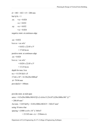 Planning & Design of Vertical Farm Building.
d = 180 + 10/2 +15 = 200 mm
but ly/lx = 1
.αx +ve = 0.024
-ve = 0.032
.αy -ve = 0.032
+ve = 0.024
negative mmt. at continuos edge
.αx = 0.032
b.m xx = αx wlx²
= 0.032 x 22.05 x 5²
= 17.64 kn.m
positive mmt. at continuos edge
.αx = 0.024
b.m xx = αx wlx²
= 0.024 x 22.05 x 5²
= 13.23 kn.m
depth for max. b.m
m.r = 0.138 fck b d²
17.64 x 106
= 0.138x20x1000xd²
.d= 79.94 mm
provided d = 180mm
provide mmt. at mid-span
astxx ==0.5x20x1000x180/415[1-(1-(4.6x13.23x106
)/(20x1000x180 2
))1/2
= 208.69 mm 2
Ast min. = 0.85 bd/Fy = 0.85x1000x180/415 = 368.67 mm²
using 10 mm ø bar
spacing = (1000 x π/4 x 10 2
)/ 368.67
= 213.03 mm c/c = 210mm c/c
Department of Civil Engineering, K.I.T’s College of Engineering, Kolhapur.
 