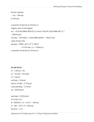 Planning & Design of Vertical Farm Building.
but min. spacing
= 3d = 540 mm
to 250 mm
so provide 10 mm bar @ 210 mm c/c
negative mmt. at end support
ast = =0.5x20x1000x180/415[1-(1-(4.6x17.64x106
)/(20x1000x180 2
))1/2
= 280.64 mm 2
Ast min. = 0.85 bd/Fy = 0.85x1000x180/415 = 368.67 mm²
using 10 mm ø bar
spacing = (1000 x π/4 x 10 2
)/ 368.67
= 213.03 mm c/c = 210mm c/c
so provide 10 mm bar @ 210 mm c/c
SLAB NO.S2
lx = 3.45m ly =5m
fy = 415 fck = 20 n/mm²
l.l = 2 kn/m²
soil load = 14 kn/m²
self wt. of slab = 3.75 kn/m²
water proofing = 2.3 kn/m²
d.l = 20.05 kn/m²
total load = 22.05 kn/m²
d= lx/20 x m.f
d= 3450/20 x 1.4 = 123.57 ~ 180 mm
d = 180 + 10/2 +15 = 200 mm
but ly/lx = 1.14
Department of Civil Engineering, K.I.T’s College of Engineering, Kolhapur.
 