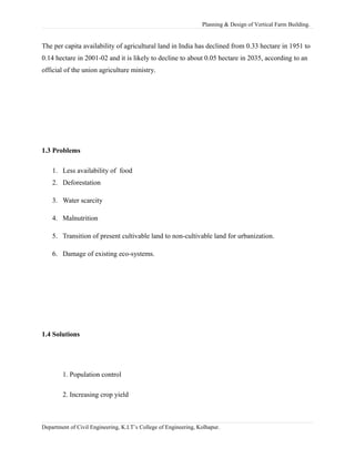 Planning & Design of Vertical Farm Building.
The per capita availability of agricultural land in India has declined from 0.33 hectare in 1951 to
0.14 hectare in 2001-02 and it is likely to decline to about 0.05 hectare in 2035, according to an
official of the union agriculture ministry.
1.3 Problems
1. Less availability of food
2. Deforestation
3. Water scarcity
4. Malnutrition
5. Transition of present cultivable land to non-cultivable land for urbanization.
6. Damage of existing eco-systems.
1.4 Solutions
1. Population control
2. Increasing crop yield
Department of Civil Engineering, K.I.T’s College of Engineering, Kolhapur.
 