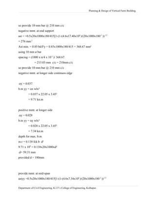 Planning & Design of Vertical Farm Building.
so provide 10 mm bar @ 210 mm c/c
negative mmt. at end support
ast = =0.5x20x1000x180/415[1-(1-(4.6x17.40x106
)/(20x1000x180 2
))1/2
= 276 mm 2
Ast min. = 0.85 bd/Fy = 0.85x1000x180/415 = 368.67 mm²
using 10 mm ø bar
spacing = (1000 x π/4 x 10 2
)/ 368.67
= 213.03 mm c/c = 210mm c/c
so provide 10 mm bar @ 210 mm c/c
negative mmt. at longer side continuos edge
.αy = 0.037
b.m yy = αx wlx²
= 0.037 x 22.05 x 3.45²
= 9.71 kn.m
positive mmt. at longer side
.αy = 0.028
b.m yy = αy wlx²
= 0.028 x 22.05 x 3.45²
= 7.34 kn.m
depth for max. b.m
m.r = 0.138 fck b d²
9.71 x 106
= 0.138x20x1000xd²
.d= 59.31 mm
provided d = 180mm
provide mmt. at mid-span
astyy =0.5x20x1000x180/415[1-(1-(4.6x7.34x106
)/(20x1000x1802
))1/2
Department of Civil Engineering, K.I.T’s College of Engineering, Kolhapur.
 