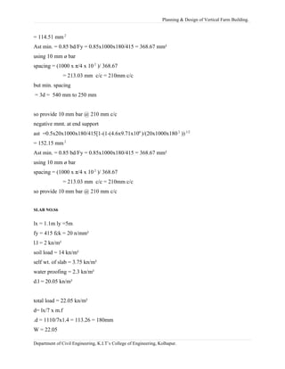 Planning & Design of Vertical Farm Building.
= 114.51 mm 2
Ast min. = 0.85 bd/Fy = 0.85x1000x180/415 = 368.67 mm²
using 10 mm ø bar
spacing = (1000 x π/4 x 10 2
)/ 368.67
= 213.03 mm c/c = 210mm c/c
but min. spacing
= 3d = 540 mm to 250 mm
so provide 10 mm bar @ 210 mm c/c
negative mmt. at end support
ast =0.5x20x1000x180/415[1-(1-(4.6x9.71x106
)/(20x1000x1802
))1/2
= 152.15 mm 2
Ast min. = 0.85 bd/Fy = 0.85x1000x180/415 = 368.67 mm²
using 10 mm ø bar
spacing = (1000 x π/4 x 10 2
)/ 368.67
= 213.03 mm c/c = 210mm c/c
so provide 10 mm bar @ 210 mm c/c
SLAB NO.S6
lx = 1.1m ly =5m
fy = 415 fck = 20 n/mm²
l.l = 2 kn/m²
soil load = 14 kn/m²
self wt. of slab = 3.75 kn/m²
water proofing = 2.3 kn/m²
d.l = 20.05 kn/m²
total load = 22.05 kn/m²
d= lx/7 x m.f
.d = 1110/7x1.4 = 113.26 = 180mm
W = 22.05
Department of Civil Engineering, K.I.T’s College of Engineering, Kolhapur.
 