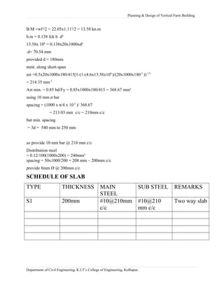 Planning & Design of Vertical Farm Building.
B.M =wl²/2 = 22.05x1.11²/2 = 13.58 kn.m
b.m = 0.138 fck b d²
13.58x 106
= 0.138x20x1000xd²
.d= 70.54 mm
provided d = 180mm
mmt. along short-span
ast =0.5x20x1000x180/415[1-(1-(4.6x13.58x106
)/(20x1000x1802
))1/2
= 214.35 mm 2
Ast min. = 0.85 bd/Fy = 0.85x1000x180/415 = 368.67 mm²
using 10 mm ø bar
spacing = (1000 x π/4 x 10 2
)/ 368.67
= 213.03 mm c/c = 210mm c/c
but min. spacing
= 3d = 540 mm to 250 mm
so provide 10 mm bar @ 210 mm c/c
Distribution steel
= 0.12/100(1000x200) = 240mm²
spacing = 50x1000/200 = 208 mm ~ 200mm c/c
provide 8mm Ø @ 200mm c/c
SCHEDULE OF SLAB
TYPE THICKNESS MAIN
STEEL
SUB STEEL REMARKS
S1 200mm #10@210mm
c/c
#10@210
mm c/c
Two way slab
Department of Civil Engineering, K.I.T’s College of Engineering, Kolhapur.
 