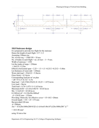 Planning & Design of Vertical Farm Building.
10.8 Staircase design
It is proposed to provide two flight for the staircase
Hence the height of each flight =3/7 =1.5
Assuming 150mm rise
No. of riser req. = 1500/150 = 10 nos.
No. of trades in each flight = no. of riser – 1 = 9 nos.
Width of staircase = 1350
Let the trades of steps = 250mm
= 9x0.25 =2.25m
Effective horizontal span = 2.25 + 1.5 +1.5 +0.23/2 +0.23/2 = 5.48m
Let thickness of waist slab = 220mm
Waist slab load = 25x0.22 = 5.5kn/m
Floor finish = 0.3 kn/m
Corresponding load per m² on plan
= (R²+T²)½/T X 5.8 = 6.76
Step load = ½(0.15X0.25X25) X 1/0.25 = 1.875 kn/m
Live load = 3kn/m
Total load = 6.76+1.875+3=11.63 kn/m
Maximum B.M = (11.63x5.48)²/8 = 43.65 kn.m
Mu =1.5x43.65 = 65.48 kn.m
0.138Fck b d² = 0.138x20x1000xd²
.d =154.02 mm ~ 155mm
Providing 10mm dia. for effective cover = 15+10/2 =20mm
Overall depth = 155 + 25 =175 mm
But provided 220 mm
.d =200mm
Ast = 0.5x20x1000x200/415[1-(1-(4.6x65.48x106
)/(20x1000x200 2
))1/2
= 1013.90 mm²
using 10 mm ø bar
Department of Civil Engineering, K.I.T’s College of Engineering, Kolhapur.
 