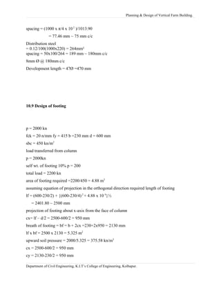 Planning & Design of Vertical Farm Building.
spacing = (1000 x π/4 x 10 2
)/1013.90
= 77.46 mm ~ 75 mm c/c
Distribution steel
= 0.12/100(1000x220) = 264mm²
spacing = 50x100/264 = 189 mm ~ 180mm c/c
8mm Ø @ 180mm c/c
Development length = 47Ø =470 mm
10.9 Design of footing
p = 2000 kn
fck = 20 n/mm fy = 415 b =230 mm d = 600 mm
sbc = 450 kn/m2
load transferred from column
p = 2000kn
self wt. of footing 10% p = 200
total load = 2200 kn
area of footing required =2200/450 = 4.88 m2
assuming equation of projection in the orthogonal direction required length of footing
lf = (600-230/2) + {(600-230/4) 2
+ 4.88 x 10 6
}½
= 2401.80 ~ 2500 mm
projection of footing about x-axis from the face of column
cx= lf – d/2 = 2500-600/2 = 950 mm
breath of footing = bf = b + 2cx =230+2x950 = 2130 mm
lf x bf = 2500 x 2130 = 5.325 m2
upward soil pressure = 2000/5.325 = 375.58 kn/m2
cx = 2500-600/2 = 950 mm
cy = 2130-230/2 = 950 mm
Department of Civil Engineering, K.I.T’s College of Engineering, Kolhapur.
 
