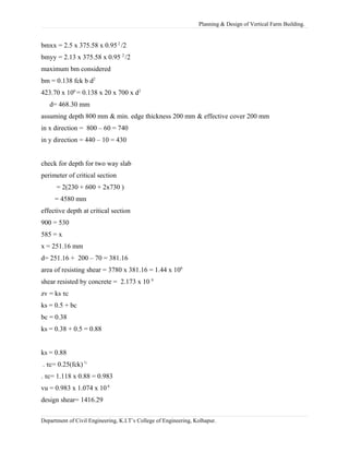 Planning & Design of Vertical Farm Building.
bmxx = 2.5 x 375.58 x 0.952
/2
bmyy = 2.13 x 375.58 x 0.95 2
/2
maximum bm considered
bm = 0.138 fck b d2
423.70 x 106
= 0.138 x 20 x 700 x d2
d= 468.30 mm
assuming depth 800 mm & min. edge thickness 200 mm & effective cover 200 mm
in x direction = 800 – 60 = 740
in y direction = 440 – 10 = 430
check for depth for two way slab
perimeter of critical section
= 2(230 + 600 + 2x730 )
= 4580 mm
effective depth at critical section
900 = 530
585 = x
x = 251.16 mm
d= 251.16 + 200 – 70 = 381.16
area of resisting shear = 3780 x 381.16 = 1.44 x 106
shear resisted by concrete = 2.173 x 10 6
zv = ks τc
ks = 0.5 + bc
bc = 0.38
ks = 0.38 + 0.5 = 0.88
ks = 0.88
. τc= 0.25(fck) ½
. τc= 1.118 x 0.88 = 0.983
vu = 0.983 x 1.074 x 106
design shear= 1416.29
Department of Civil Engineering, K.I.T’s College of Engineering, Kolhapur.
 