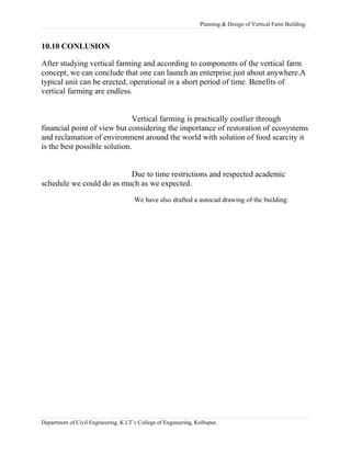 Planning & Design of Vertical Farm Building.
10.10 CONLUSION
After studying vertical farming and according to components of the vertical farm
concept, we can conclude that one can launch an enterprise just about anywhere.A
typical unit can be erected, operational in a short period of time. Benefits of
vertical farming are endless.
Vertical farming is practically costlier through
financial point of view but considering the importance of restoration of ecosystems
and reclamation of environment around the world with solution of food scarcity it
is the best possible solution.
Due to time restrictions and respected academic
schedule we could do as much as we expected.
We have also drafted a autocad drawing of the building.
Department of Civil Engineering, K.I.T’s College of Engineering, Kolhapur.
 