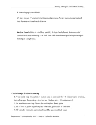 Planning & Design of Vertical Farm Building.
3. Increasing agricultural land
We have chosen 3rd
solution to tackle present problems. We are increasing agricultural
land, by construction of vertical farms.
Vertical farm building is a building specially designed and planned for commercial
cultivation of crops vertically i.e at each floor. This increases the possibility of multiple
farming on a single land.
1.5 Advantages of vertical farming
1. Year-round crop production; 1 indoor acre is equivalent to 4-6 outdoor acres or more,
depending upon the crop (e.g., strawberries: 1 indoor acre = 30 outdoor acres)
2. No weather-related crop failures due to droughts, floods, pests
3. All vf food is grown organically: no herbicides, pesticides, or fertilizers
4. VF virtually eliminates agricultural runoff by recycling black water
Department of Civil Engineering, K.I.T’s College of Engineering, Kolhapur.
 
