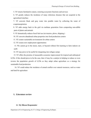 Planning & Design of Vertical Farm Building.
5. VF returns farmland to nature, restoring ecosystem functions and services
6. VF greatly reduces the incidence of many infectious diseases that are acquired at the
agricultural interface
7. VF converts black and gray water into potable water by collecting the water of
evapotranspiration
8. VF adds energy back to the grid via methane generation from composting non-edible
parts of plants and animals
9. VF dramatically reduces fossil fuel use (no tractors, plows, shipping.)
10. VF converts abandoned urban properties into food production centers
11. VF creates sustainable environments for urban centers
12. VF creates new employment opportunities
13. We cannot go to the moon, mars, or beyond without first learning to farm indoors on
earth
14. VF may prove to be useful for integrating into refugee camps
15. VF offers the promise of measurable economic improvement for tropical and subtropical
LCDs. if this should prove to be the case, then vf may be a catalyst in helping to reduce or even
reverse the population growth of LCDs as they adopt urban agriculture as a strategy for
sustainable food production.
16. VF could reduce the incidence of armed conflict over natural resources, such as water
and land for agriculture
1. Literature review
2.1 By Dikson Despommier
Department of Civil Engineering, K.I.T’s College of Engineering, Kolhapur.
 