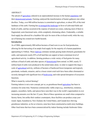 Planning & Design of Vertical Farm Building.
ABSTRACT
The advent of agriculture ushered in an unprecedented increase in the human population and
their domesticated animals. Farming catalyzed the transformation of hunter-gatherers into urban
dwellers. Today, over 800 million hectares is committed to agriculture, or about 38% of the total
landmass of the earth. Farming has re-arranged the landscape in favor of cultivated fields and
herds of cattle, and has occurred at the expense of natural eco-zones, reducing most of them to
fragmented, semi-functional units, while completely eliminating others. Undeniably, a reliable
food supply has allowed for a healthier life style for most of the civilized world, while the very
act of farming has created new health hazards.
Introduction
As of 2004, approximately 800 million hectares of land were in use for food production,
allowing for the harvesting of an ample food supply for the majority of a human population
approaching 6.3 billion. These land-use estimates include grazing lands (formerly grasslands) for
cattle, and represents nearly 85% of all land that can support at least a minimum level of
agricultural activity. in addition, farming produces a wide variety of feed grains for many
millions of head of cattle and other species of domesticated farm animal. in 2003, nearly 33
million head of cattle were produced in the united states alone. in order to support this large a
scale of agricultural activity, millions of hectares of hardwood forest (temperate and tropical),
grasslands, wetlands, estuaries, and to a lesser extent coral reefs have been either eliminated or
severely damaged with significant loss of biodiversity and wide-spread disruption of ecosystem
functions.
What is meant by vertical farming?
Farming indoors is not a new concept, per se, as greenhouse-based agriculture has been in
existence for some time. Numerous commercially viable crops (e.g., strawberries, tomatoes,
peppers, cucumbers, herbs, and spices) have seen their way to the world’s supermarkets in ever
increasing amounts over the last 15 years. Most of these operations are small when compared to
factory farms, but unlike their outdoor counterparts, these facilities can produce crops year-
round. Japan, Scandinavia, New Zealand, the United States, and Canada have thriving
greenhouse industries. as far as is known, none have been constructed as multi-story buildings.
Other food items that have been commercialized by indoor farming include freshwater fishes
Department of Civil Engineering, K.I.T’s College of Engineering, Kolhapur.
 