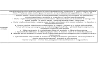 Ingenieros Electromecánicos, ha permitido despertar la importancia de este programa a nivel mundial. El Instituto Politécnico Nacional de
México IPN ha logrado realizar cinco Congresos Internacionales de Ingeniería Electromecánica y de Sistemas en México, D.F.
Actividades
principales
 Formular, gestionar y evaluar proyectos de ingeniería relacionados con sistemas y dispositivos en el área electromecánica,
proponiendo soluciones con tecnologías de vanguardia, en el marco del desarrollo sustentable.
 Diseñar e implementar sistemas y dispositivos electromecánicos, utilizando estrategias para el uso eficiente de la energía en los
sectores productivo y de servicios apegado a normas y acuerdos nacionales e internacionales.
 Diseñar e implementar estrategias y programas para el control y/o automatización de los procesos productivos y los dispositivos en
los sistemas electromecánicos.
 Proyectar, gestionar, implementar y controlar actividades de instalación y operación de los sistemas electromecánicos.
 Formular administrar y supervisar programas de mantenimiento para la continuidad y optimización de procesos productivos,
considerando el cuidado del medio ambiente.
 Colaborar en proyectos de investigación para el desarrollo tecnológico, en el área de electromecánica.
 Ejercer actitudes de liderazgo y de trabajo en grupo para la toma de decisiones a partir de un sentido ético profesional.
 Desarrollar la actitud emprendedora mediante la creación e incubación de empresas, innovando en productos y servicios del sector
electromecánico.
 Aplicar herramientas computacionales de acuerdo a las tecnologías de vanguardia, para el diseño, simulación y operación de
sistemas electromecánicos acordes a la demanda del sector industrial.
 Interpretar comprender y comunicar ideas, textos y documentos de distinta índole en un segundo idioma.
 