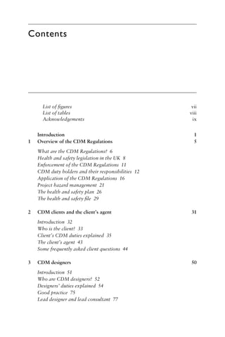 Contents
List of ﬁgures vii
List of tables viii
Acknowledgements ix
Introduction 1
1 Overview of the CDM Regulations 5
What are the CDM Regulations? 6
Health and safety legislation in the UK 8
Enforcement of the CDM Regulations 11
CDM duty holders and their responsibilities 12
Application of the CDM Regulations 16
Project hazard management 21
The health and safety plan 26
The health and safety ﬁle 29
2 CDM clients and the client’s agent 31
Introduction 32
Who is the client? 33
Client’s CDM duties explained 35
The client’s agent 43
Some frequently asked client questions 44
3 CDM designers 50
Introduction 51
Who are CDM designers? 52
Designers’ duties explained 54
Good practice 75
Lead designer and lead consultant 77
 