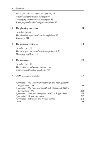 The Approved Code of Practice (ACoP) 78
Hazard and information management 81
Developing competence as a designer 82
Some frequently asked designer questions 82
4 The planning supervisor 94
Introduction 95
The planning supervisor’s duties explained 97
Summary 113
5 The principal contractor 114
Introduction 115
The principal contractor’s duties explained 117
Managing problems 152
6 The contractor 154
Introduction 155
The contractor’s duties explained 156
Some frequently asked questions 161
7 CDM management toolkit 163
Appendix 1 The Construction (Design and Management)
Regulations 1994 204
Appendix 2 The Construction (Health, Safety and Welfare)
Regulations 1996 222
Appendix 3 Proposed changes to the CDM Regulations 253
Appendix 4 Glossary of terms 257
Appendix 5 References and further reading 262
Index 264
vi Contents
 